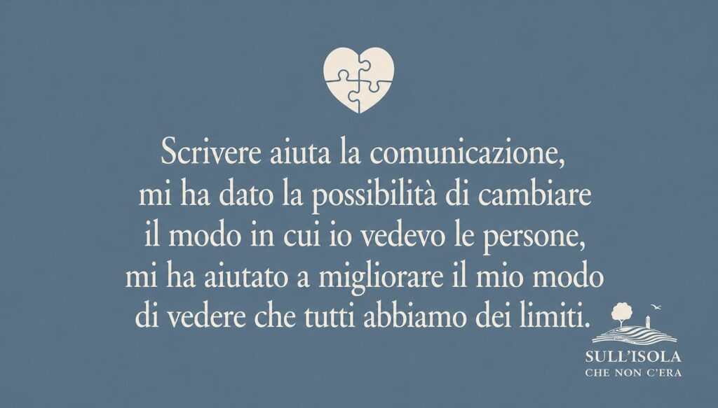 testo nell'immagine: Scrivere aiuta la comunicazione, mi ha dato la possibilità di cambiare il modo in cui io vedevo le persone, mi ha aiutato a migliorare il mio modo di vedere che tutti abbiamo dei limiti.
