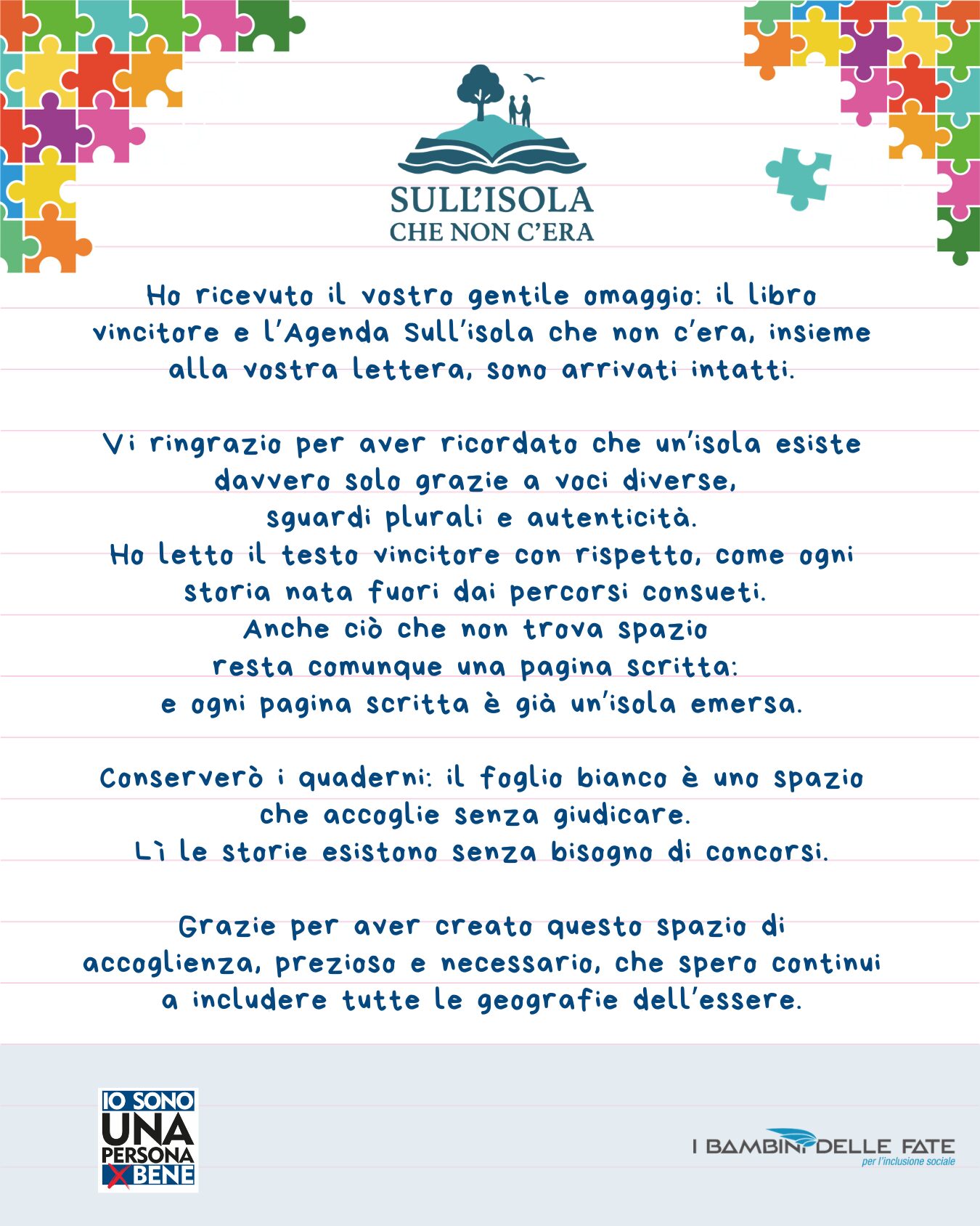 Testo nell'iimagine: Ho ricevuto il vostro gentile omaggio: il libro vincitore e l'Agenda Sull'isola che non c'era, insieme alla vostra lettera, sono arrivati intatti. Vi ringrazio per aver ricordato che un'isola esiste davvero solo grazie a voci diverse. sguardi plurali e autenticità. Ho letto il testo vincitore con rispetto, come ogni storia nata fuori dai percorsi consueti. Anche ciò che non trova spazio resta comunque una pagina scritta: e ogni pagina scritta è già un'isola emersa. Conserverò i quaderni: il foglio bianco è uno spazio che accoglie senza giudicare. Li le storie esistono senza bisogno di concorsi. Grazie per aver creato questo spazio di accoglienza, prezioso e necessario, che spero continui a includere tutte le geografie dell'essere.